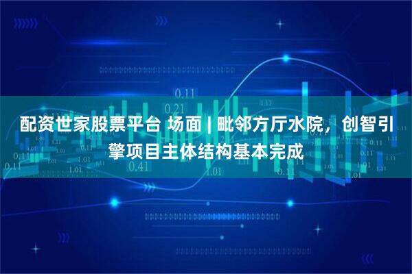 配资世家股票平台 场面 | 毗邻方厅水院，创智引擎项目主体结构基本完成