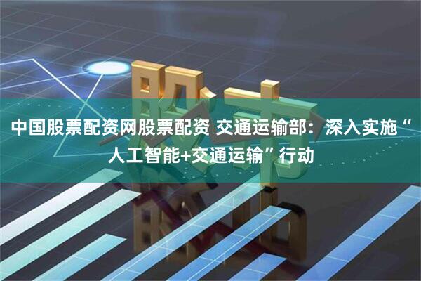 中国股票配资网股票配资 交通运输部：深入实施“人工智能+交通运输”行动
