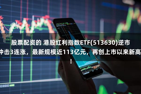 股票配资的 港股红利指数ETF(513630)逆市冲击3连涨，最新规模近113亿元，再创上市以来新高！
