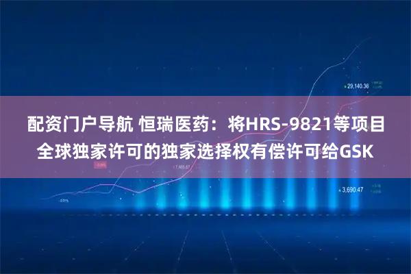 配资门户导航 恒瑞医药：将HRS-9821等项目全球独家许可的独家选择权有偿许可给GSK