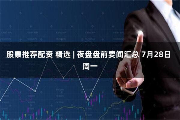 股票推荐配资 精选 | 夜盘盘前要闻汇总 7月28日 周一