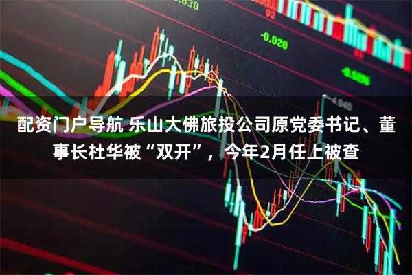 配资门户导航 乐山大佛旅投公司原党委书记、董事长杜华被“双开”，今年2月任上被查