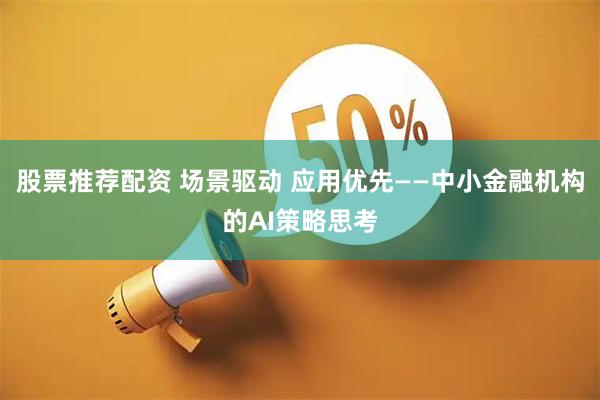 股票推荐配资 场景驱动 应用优先——中小金融机构的AI策略思考