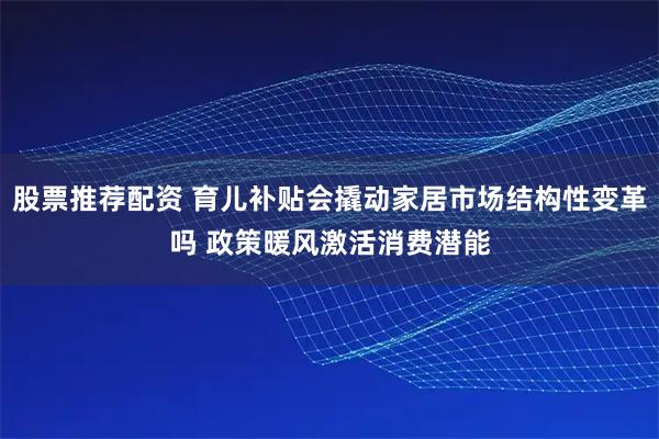 股票推荐配资 育儿补贴会撬动家居市场结构性变革吗 政策暖风激活消费潜能