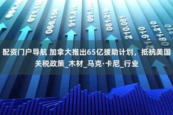 配资门户导航 加拿大推出65亿援助计划，抵抗美国关税政策_木材_马克·卡尼_行业
