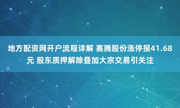 地方配资网开户流程详解 赛腾股份涨停报41.68元 股东质押解除叠加大宗交易引关注