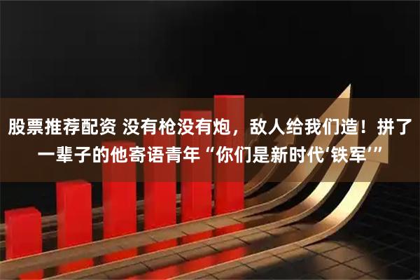 股票推荐配资 没有枪没有炮，敌人给我们造！拼了一辈子的他寄语青年“你们是新时代‘铁军’”