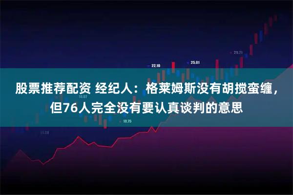 股票推荐配资 经纪人：格莱姆斯没有胡搅蛮缠，但76人完全没有要认真谈判的意思