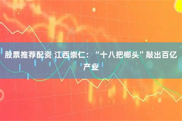股票推荐配资 江西崇仁：“十八把榔头”敲出百亿产业